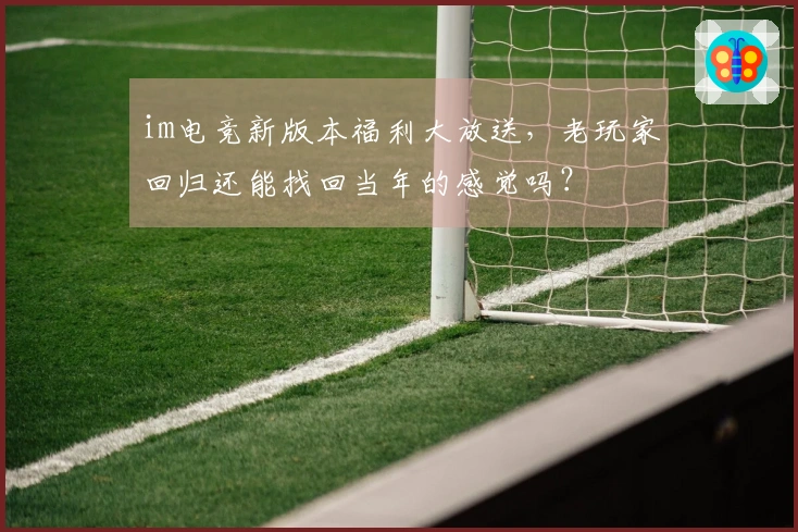 im电竞新版本福利大放送，老玩家回归还能找回当年的感觉吗？