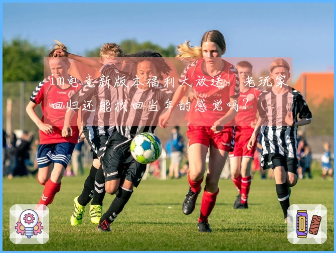 im电竞新版本福利大放送，老玩家回归还能找回当年的感觉吗？