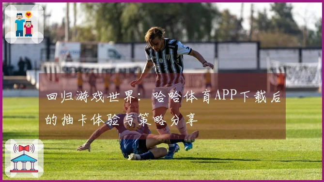 回归游戏世界：哈哈体育APP下载后的抽卡体验与策略分享