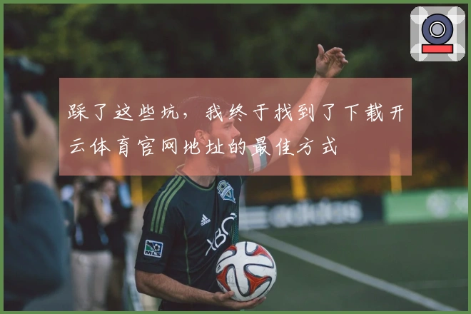 踩了这些坑，我终于找到了下载开云体育官网地址的最佳方式