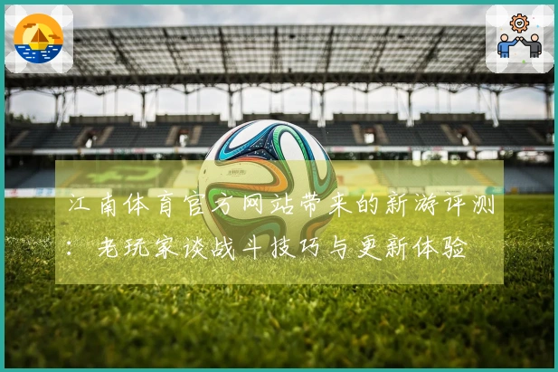 江南体育官方网站带来的新游评测：老玩家谈战斗技巧与更新体验