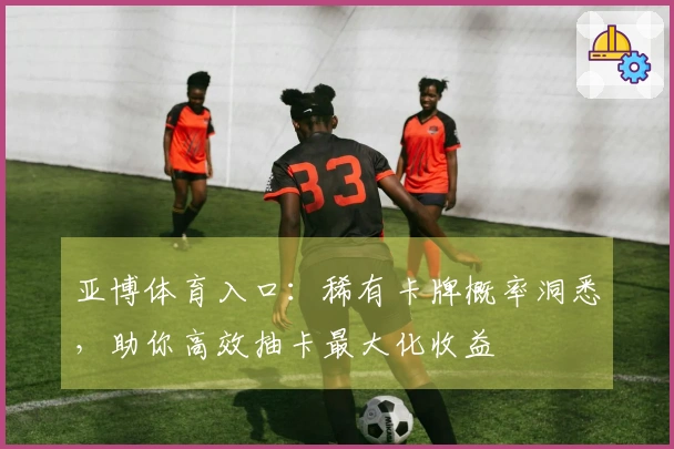 亚博体育入口：稀有卡牌概率洞悉，助你高效抽卡最大化收益